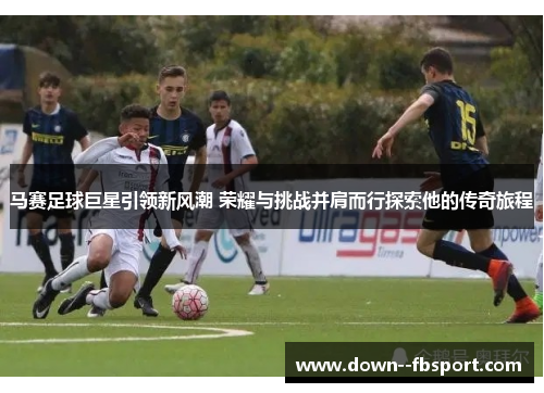 马赛足球巨星引领新风潮 荣耀与挑战并肩而行探索他的传奇旅程