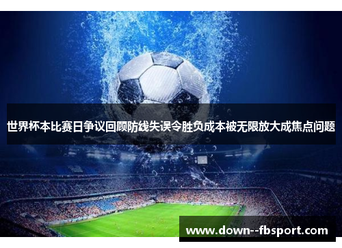世界杯本比赛日争议回顾防线失误令胜负成本被无限放大成焦点问题 世界杯本比赛日争议回顾防线失误令胜负成本被无限放大成焦点问题