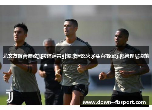 尤文友谊赛惨败加拉塔萨雷引爆球迷怒火矛头直指俱乐部管理层决策