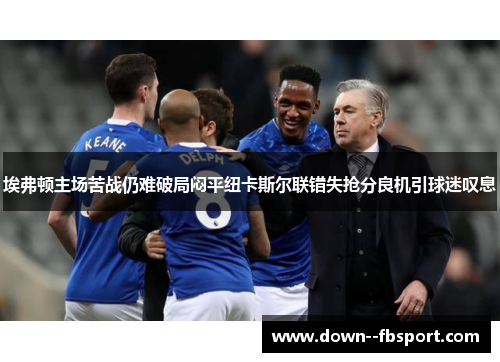 埃弗顿主场苦战仍难破局闷平纽卡斯尔联错失抢分良机引球迷叹息 埃弗顿主场苦战仍难破局闷平纽卡斯尔联错失抢分良机引球迷叹息