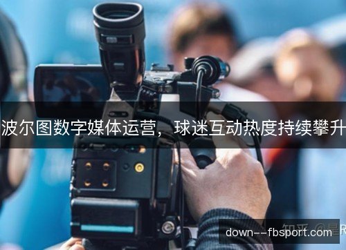 波尔图数字媒体运营,球迷互动热度持续攀升 波尔图数字媒体运营,球迷互动热度持续攀升